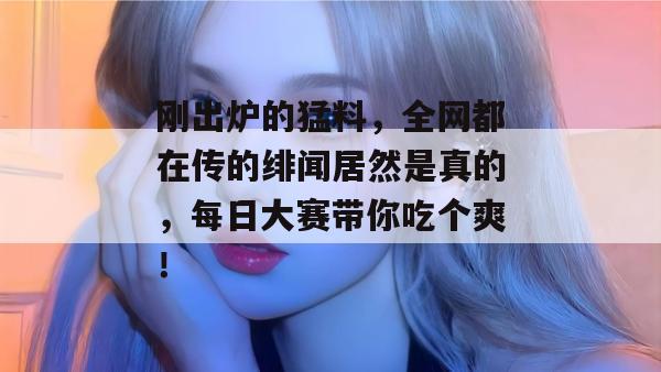 刚出炉的猛料，全网都在传的绯闻居然是真的，每日大赛带你吃个爽！