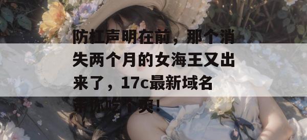 防杠声明在前，那个消失两个月的女海王又出来了，17c最新域名带你吃个爽！