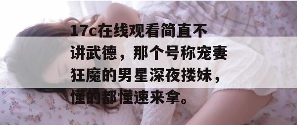 17c在线观看简直不讲武德，那个号称宠妻狂魔的男星深夜搂妹，懂的都懂速来拿。