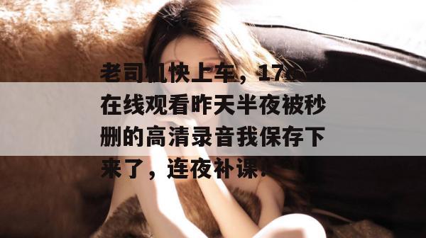 老司机快上车，17c在线观看昨天半夜被秒删的高清录音我保存下来了，连夜补课！