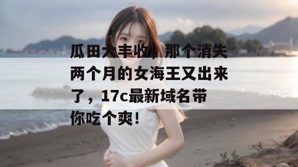 瓜田大丰收，那个消失两个月的女海王又出来了，17c最新域名带你吃个爽！