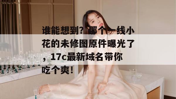 谁能想到？那个一线小花的未修图原件曝光了，17c最新域名带你吃个爽！