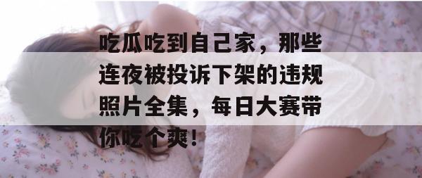 吃瓜吃到自己家，那些连夜被投诉下架的违规照片全集，每日大赛带你吃个爽！
