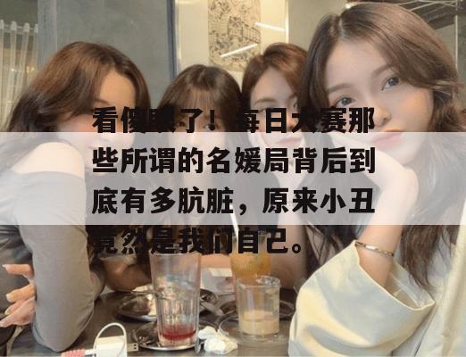 看傻眼了！每日大赛那些所谓的名媛局背后到底有多肮脏，原来小丑竟然是我们自己。