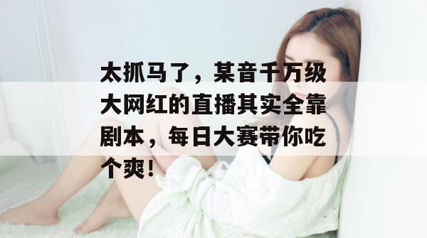 太抓马了，某音千万级大网红的直播其实全靠剧本，每日大赛带你吃个爽！