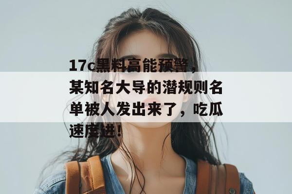 17c黑料高能预警，某知名大导的潜规则名单被人发出来了，吃瓜速度进！