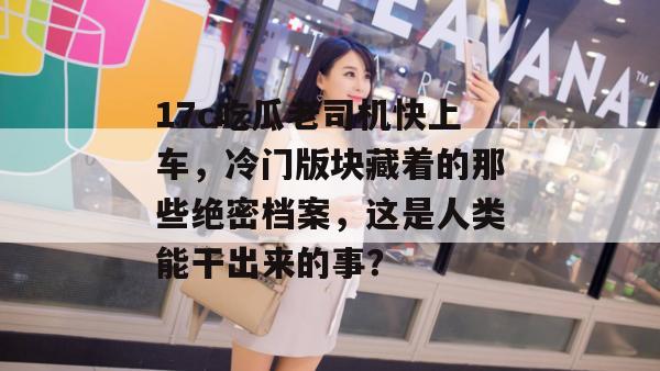 17c吃瓜老司机快上车，冷门版块藏着的那些绝密档案，这是人类能干出来的事？