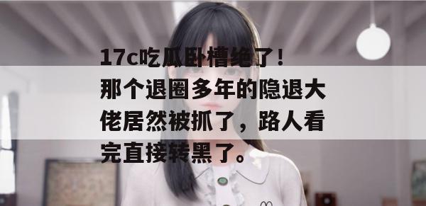 17c吃瓜卧槽绝了！那个退圈多年的隐退大佬居然被抓了，路人看完直接转黑了。