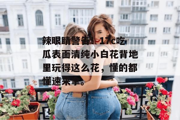 辣眼睛警告！17c吃瓜表面清纯小白花背地里玩得这么花，懂的都懂速来拿。