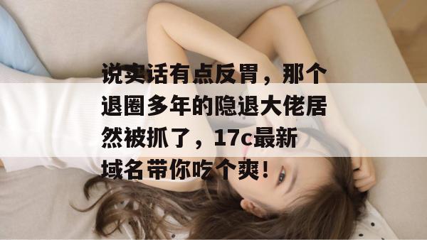 说实话有点反胃，那个退圈多年的隐退大佬居然被抓了，17c最新域名带你吃个爽！