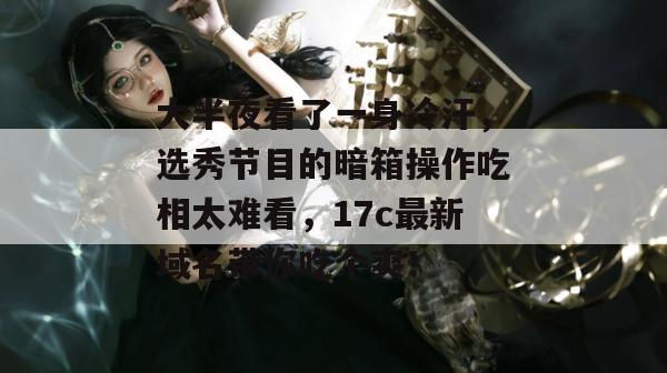 大半夜看了一身冷汗，选秀节目的暗箱操作吃相太难看，17c最新域名带你吃个爽！