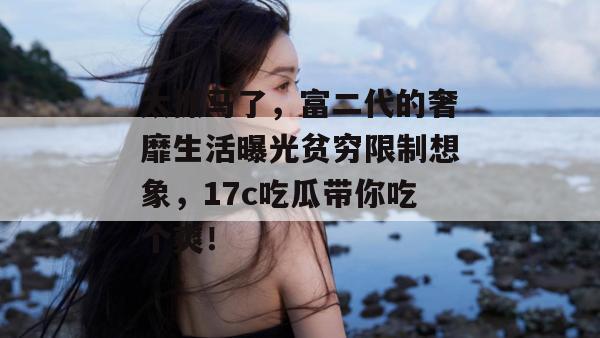 太抓马了，富二代的奢靡生活曝光贫穷限制想象，17c吃瓜带你吃个爽！