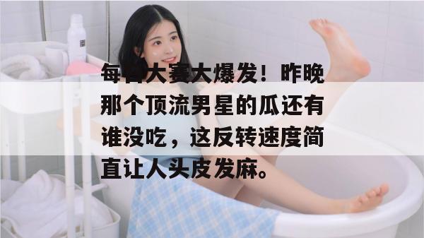 每日大赛大爆发！昨晚那个顶流男星的瓜还有谁没吃，这反转速度简直让人头皮发麻。