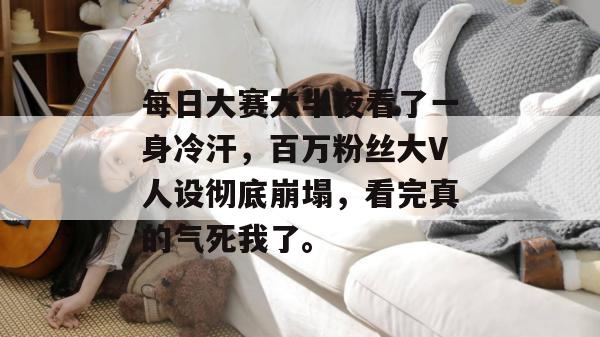 每日大赛大半夜看了一身冷汗，百万粉丝大V人设彻底崩塌，看完真的气死我了。