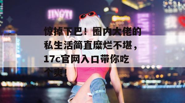 惊掉下巴！圈内大佬的私生活简直糜烂不堪，17c官网入口带你吃个爽！