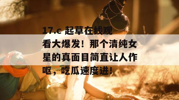 17.c 起草在线观看大爆发！那个清纯女星的真面目简直让人作呕，吃瓜速度进！
