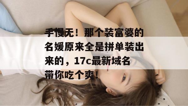 手慢无！那个装富婆的名媛原来全是拼单装出来的，17c最新域名带你吃个爽！