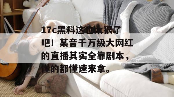 17c黑料这也太狠了吧！某音千万级大网红的直播其实全靠剧本，懂的都懂速来拿。