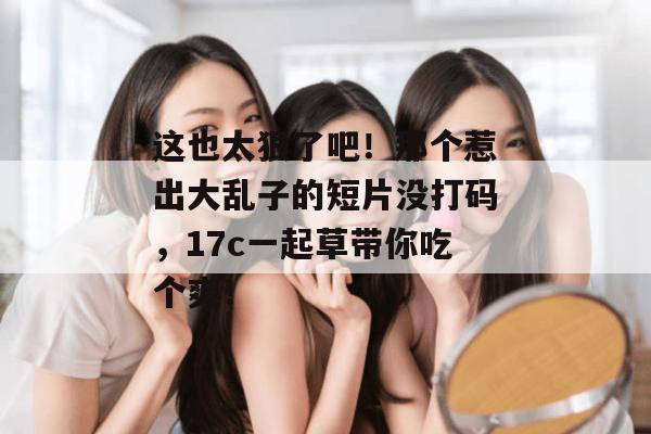 这也太狠了吧！那个惹出大乱子的短片没打码，17c一起草带你吃个爽！