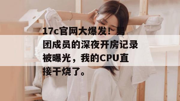 17c官网大爆发！男团成员的深夜开房记录被曝光，我的CPU直接干烧了。