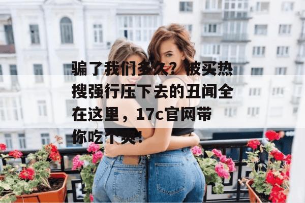 骗了我们多久？被买热搜强行压下去的丑闻全在这里，17c官网带你吃个爽！