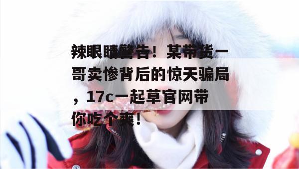 辣眼睛警告！某带货一哥卖惨背后的惊天骗局，17c一起草官网带你吃个爽！