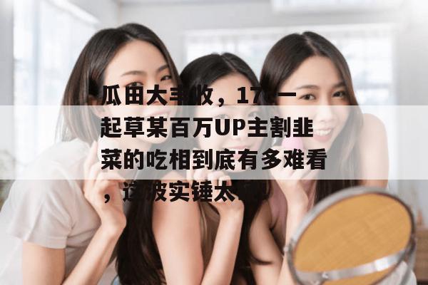 瓜田大丰收，17c一起草某百万UP主割韭菜的吃相到底有多难看，这波实锤太硬！