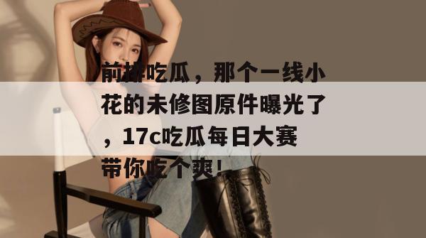 前排吃瓜，那个一线小花的未修图原件曝光了，17c吃瓜每日大赛带你吃个爽！