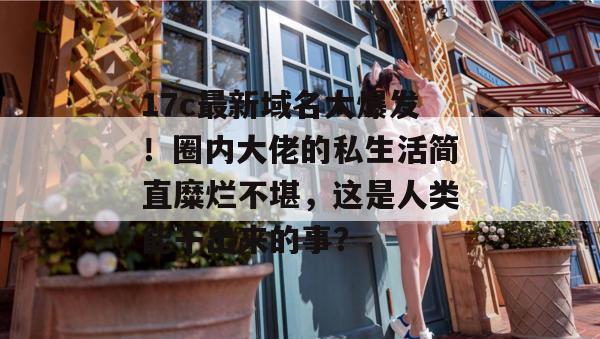 17c最新域名大爆发！圈内大佬的私生活简直糜烂不堪，这是人类能干出来的事？