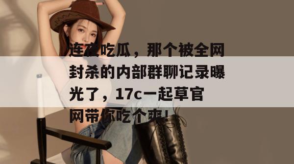 连夜吃瓜，那个被全网封杀的内部群聊记录曝光了，17c一起草官网带你吃个爽！