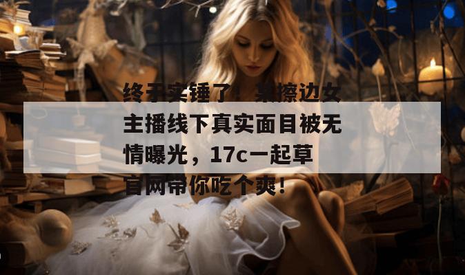 终于实锤了！某擦边女主播线下真实面目被无情曝光，17c一起草官网带你吃个爽！