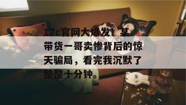 17c官网大爆发！某带货一哥卖惨背后的惊天骗局，看完我沉默了整整十分钟。