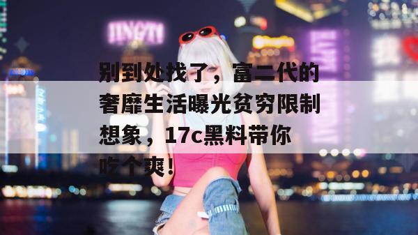 别到处找了，富二代的奢靡生活曝光贫穷限制想象，17c黑料带你吃个爽！