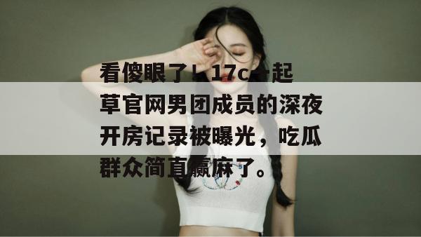 看傻眼了！17c一起草官网男团成员的深夜开房记录被曝光，吃瓜群众简直赢麻了。