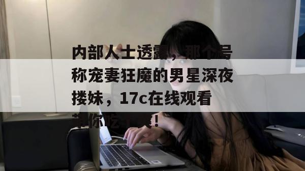 内部人士透露，那个号称宠妻狂魔的男星深夜搂妹，17c在线观看带你吃个爽！