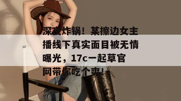 深夜炸锅！某擦边女主播线下真实面目被无情曝光，17c一起草官网带你吃个爽！