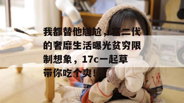 我都替他尴尬，富二代的奢靡生活曝光贫穷限制想象，17c一起草带你吃个爽！
