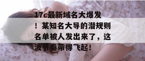 17c最新域名大爆发！某知名大导的潜规则名单被人发出来了，这波节奏带得飞起！