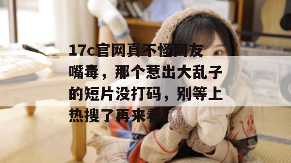 17c官网真不怪网友嘴毒,那个惹出大乱子的短片没打码,别等上热搜了再来看! 17c官网真不怪网友嘴毒,那个惹出大乱子的短片没打码,别等上热搜了再来看!
