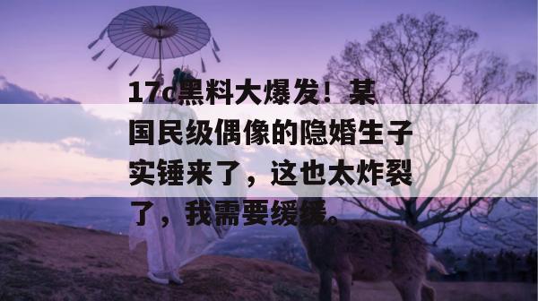 17c黑料大爆发！某国民级偶像的隐婚生子实锤来了，这也太炸裂了，我需要缓缓。
