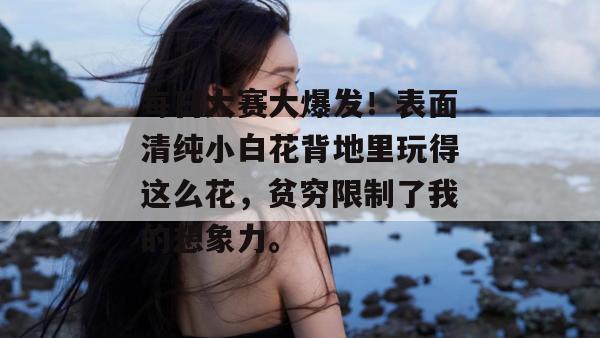 每日大赛大爆发!表面清纯小白花背地里玩得这么花,贫穷限制了我的想象力。 每日大赛大爆发!表面清纯小白花背地里玩得这么花,贫穷限制了我的想象力。