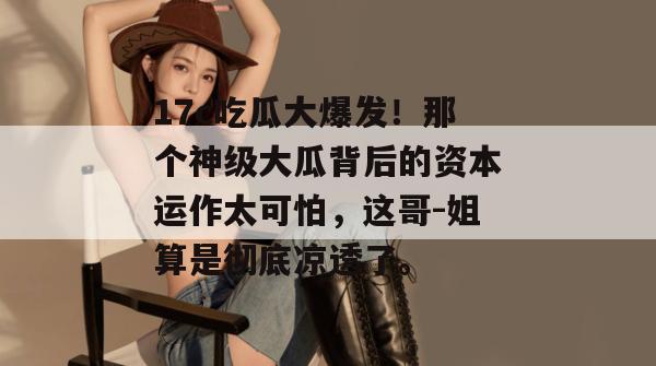 17c吃瓜大爆发!那个神级大瓜背后的资本运作太可怕,这哥-姐算是彻底凉透了。 17c吃瓜大爆发!那个神级大瓜背后的资本运作太可怕,这哥-姐算是彻底凉透了。